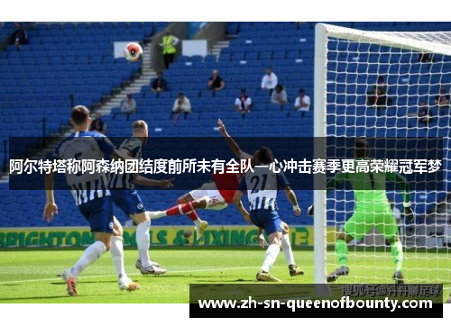 阿尔特塔称阿森纳团结度前所未有全队一心冲击赛季更高荣耀冠军梦