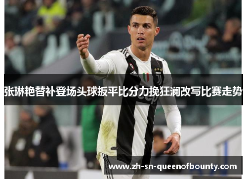 张琳艳替补登场头球扳平比分力挽狂澜改写比赛走势 张琳艳替补登场头球扳平比分力挽狂澜改写比赛走势