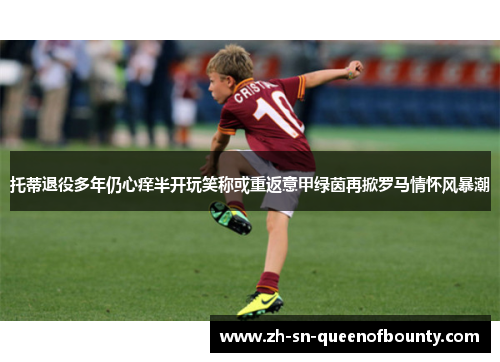 托蒂退役多年仍心痒半开玩笑称或重返意甲绿茵再掀罗马情怀风暴潮 托蒂退役多年仍心痒半开玩笑称或重返意甲绿茵再掀罗马情怀风暴潮