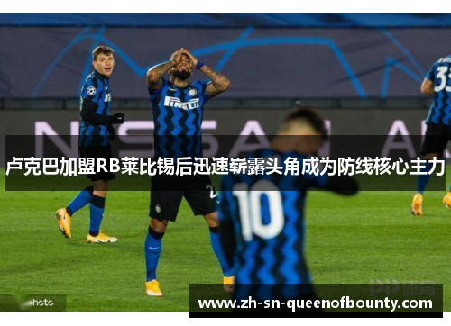 卢克巴加盟RB莱比锡后迅速崭露头角成为防线核心主力 卢克巴加盟RB莱比锡后迅速崭露头角成为防线核心主力
